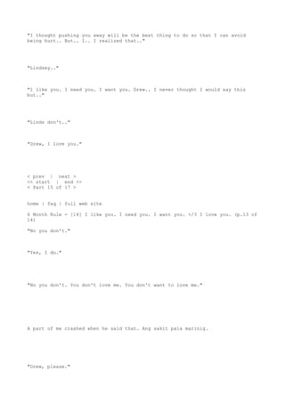 "I thought pushing you away will be the best thing to do so that I can avoid
being hurt.. But.. I.. I realized that.."
"Lindsey.."
"I like you. I need you. I want you. Drew.. I never thought I would say this
but.."
"Linds don't.."
"Drew, I love you."
< prev | next >
<< start | end >>
< Part 15 of 17 >
home | faq | full web site
6 Month Rule - [14] I like you. I need you. I want you. </3 I love you. (p.13 of
14)
"No you don't."
"Yes, I do."
"No you don't. You don't love me. You don't want to love me."
A part of me crashed when he said that. Ang sakit pala marinig.
"Drew, please."
 