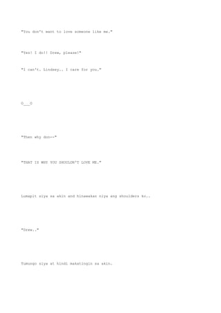 "You don't want to love someone like me."
"Yes! I do!! Drew, please!"
"I can't. Lindsey.. I care for you."
O___O
"Then why don--"
"THAT IS WHY YOU SHOULDN'T LOVE ME."
Lumapit siya sa akin and hinawakan niya ang shoulders ko..
"Drew.."
Tumungo siya at hindi makatingin sa akin.
 