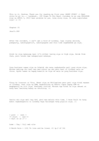 This is it. Ending. Thank you for reading my first ever SHORT STORY! :> Next
story ko po is.... tandanan.. 100 Steps To His Heart ilalabas ko po ang PROLOGUE
niya sa APRIL 1, 2013 kasi promise ko yun. Long story siya. So sana suportahan
niyo! :) <3
Chapter 15
Jeca's POV
After the incident, I can't get a hold of Lindsey. Lagi siyang umiinom,
pumaparty, nakikipagflirt, nakikipagsex and this time nagweweeds pa siya.
Hindi ko siya makausap kasi it's either lasing siya or high siya. Aside from
that, puro lalaki mga nakapaligid sakanya.
Yung business naman niya sa Schmidt ako muna naghahandle pati yung store niya.
Minsan mahirap din kasi may med school pa ako pero kasi si Lindsey wala sa
focus. Ayoko naman na kapag bumalik na siya eh wala na yung business niya.
Tinry ko icontact si Tita. Umuwi siya sa Philippines pero pati siya hindi maawat
si Lindsey. Uuwi siya ng 8AM, magkukulong sa kwarto tapos kapag 6PM na
magpaparty na ulit siya. Everyday routine. Minsan nga hindi na siya umuuwi at
kung kani kaninong bahay na natutulog. :(
Ganito din siya dati kay Sef, pero mas malala this time. I know fault ko kung
bakit nagkakaganito si Lindsey kaya kailangan kong pigilin siya. :(
< prev | next >
<< start | end >>
< Part 16 of 17 >
home | faq | full web site
6 Month Rule - [15] To love and be loved. <3 (p.2 of 16)
 