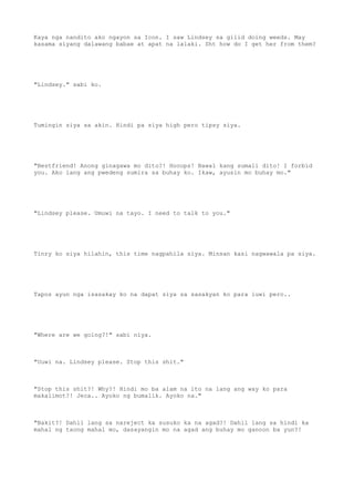 Kaya nga nandito ako ngayon sa Icon. I saw Lindsey sa gilid doing weeds. May
kasama siyang dalawang babae at apat na lalaki. Sht how do I get her from them?
"Lindsey." sabi ko.
Tumingin siya sa akin. Hindi pa siya high pero tipsy siya.
"Bestfriend! Anong ginagawa mo dito?! Hooops! Bawal kang sumali dito! I forbid
you. Ako lang ang pwedeng sumira sa buhay ko. Ikaw, ayusin mo buhay mo."
"Lindsey please. Umuwi na tayo. I need to talk to you."
Tinry ko siya hilahin, this time nagpahila siya. Minsan kasi nagwawala pa siya.
Tapos ayun nga isasakay ko na dapat siya sa sasakyan ko para iuwi pero..
"Where are we going?!" sabi niya.
"Uuwi na. Lindsey please. Stop this shit."
"Stop this shit?! Why?! Hindi mo ba alam na ito na lang ang way ko para
makalimot?! Jeca.. Ayoko ng bumalik. Ayoko na."
"Bakit?! Dahil lang sa nareject ka susuko ka na agad?! Dahil lang sa hindi ka
mahal ng taong mahal mo, dasayangin mo na agad ang buhay mo ganoon ba yun?!
 