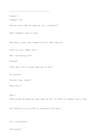 ________________________________________
Chapter 3
Lindsey's POV
"Hello? Linds! OMG! He asked me out. I thought--"
Tapos nagkwento lang si Jeca.
Basically, niyaya siya magdate ni Eric. Sabi naman eh.
"Good for you!! Ammm, Jecs."
"Am I disturbing you?"
"Kinda?"
"Okay okay. Sino na naman yang guy na yan?"
"Si douche."
"Ooohhh. Okay. Enjoy."
"Bye. Mua."
"Bye."
Tapos binaba ko phone ko. Nasa kama ako dito sa condo ko, kasama tong si Drew.
Yep. Nandito siya sa condo ko. Kakatapos lang namin.
"So.. I'm douche?"
"Obviously."
 