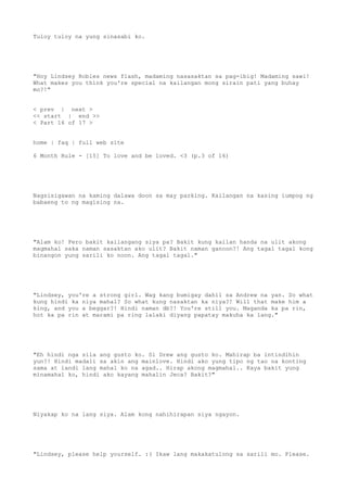 Tuloy tuloy na yung sinasabi ko.
"Hoy Lindsey Robles news flash, madaming nasasaktan sa pag-ibig! Madaming sawi!
What makes you think you're special na kailangan mong sirain pati yang buhay
mo?!"
< prev | next >
<< start | end >>
< Part 16 of 17 >
home | faq | full web site
6 Month Rule - [15] To love and be loved. <3 (p.3 of 16)
Nagsisigawan na kaming dalawa doon sa may parking. Kailangan na kasing iumpog ng
babaeng to ng magising na.
"Alam ko! Pero bakit kailangang siya pa? Bakit kung kailan handa na ulit akong
magmahal saka naman sasaktan ako ulit? Bakit naman ganoon?! Ang tagal tagal kong
binangon yung sarili ko noon. Ang tagal tagal."
"Lindsey, you're a strong girl. Wag kang bumigay dahil sa Andrew na yan. So what
kung hindi ka niya mahal? So what kung nasaktan ka niya?! Will that make him a
king, and you a beggar?! Hindi naman db?! You're still you. Maganda ka pa rin,
hot ka pa rin at marami pa ring lalaki diyang papatay makuha ka lang."
"Eh hindi nga sila ang gusto ko. Si Drew ang gusto ko. Mahirap ba intindihin
yun?! Hindi madali sa akin ang mainlove. Hindi ako yung tipo ng tao na konting
sama at landi lang mahal ko na agad.. Hirap akong magmahal.. Kaya bakit yung
minamahal ko, hindi ako kayang mahalin Jeca? Bakit?"
Niyakap ko na lang siya. Alam kong nahihirapan siya ngayon.
"Lindsey, please help yourself. :( Ikaw lang makakatulong sa sarili mo. Please.
 