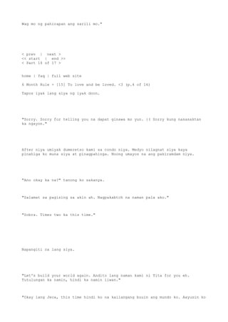 Wag mo ng pahirapan ang sarili mo."
< prev | next >
<< start | end >>
< Part 16 of 17 >
home | faq | full web site
6 Month Rule - [15] To love and be loved. <3 (p.4 of 16)
Tapos iyak lang siya ng iyak doon.
"Sorry. Sorry for telling you na dapat ginawa mo yun. :( Sorry kung nasasaktan
ka ngayon."
After niya umiyak dumeretso kami sa condo niya. Medyo nilagnat siya kaya
pinahiga ko muna siya at pinagpahinga. Noong umayos na ang pakiramdam niya.
"Ano okay ka na?" tanong ko sakanya.
"Salamat sa pagising sa akin ah. Nagpakabtch na naman pala ako."
"Sobra. Times two ka this time."
Napangiti na lang siya.
"Let's build your world again. Andito lang naman kami ni Tita for you eh.
Tutulungan ka namin, hindi ka namin iiwan."
"Okay lang Jeca, this time hindi ko na kailangang buuin ang mundo ko. Aayusin ko
 