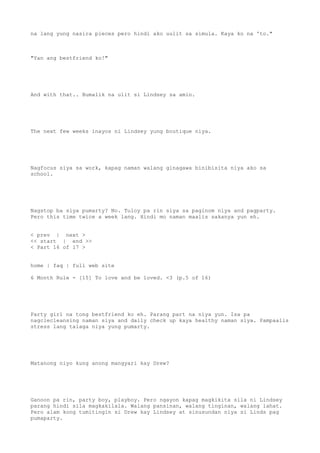 na lang yung nasira pieces pero hindi ako uulit sa simula. Kaya ko na 'to."
"Yan ang bestfriend ko!"
And with that.. Bumalik na ulit si Lindsey sa amin.
The next few weeks inayos ni Lindsey yung boutique niya.
Nagfocus siya sa work, kapag naman walang ginagawa binibisita niya ako sa
school.
Nagstop ba siya pumarty? No. Tuloy pa rin siya sa paginom niya and pagparty.
Pero this time twice a week lang. Hindi mo naman maalis sakanya yun eh.
< prev | next >
<< start | end >>
< Part 16 of 17 >
home | faq | full web site
6 Month Rule - [15] To love and be loved. <3 (p.5 of 16)
Party girl na tong bestfriend ko eh. Parang part na niya yun. Isa pa
nagclecleansing naman siya and daily check up kaya healthy naman siya. Pampaalis
stress lang talaga niya yung pumarty.
Matanong niyo kung anong mangyari kay Drew?
Ganoon pa rin, party boy, playboy. Pero ngayon kapag magkikita sila ni Lindsey
parang hindi sila magkakilala. Walang pansinan, walang tinginan, walang lahat.
Pero alam kong tumitingin si Drew kay Lindsey at sinusundan niya si Linds pag
pumaparty.
 