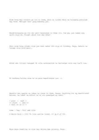 Alam kong may concern pa rin si Drew, pero si Linds? Wala na talagang pakialam
kay Drew. Matigas kasi yang babaeng yan.
Nanghihinayang pa rin ako pero kasalanan ni Drew ito. Isa pa, yun naman ang
gusto niya eh. Forget about him daw diba?
Pero alam kong sinabi niya yun kasi mahal din niya si Lindsey. Kaya, bahala na
talaga sina Lord pero..
Hindi ako titigil hanggat di nila narerealize na kailangan nila ang isa't isa.
At mukhang huling araw ko na para mapatunayan yun. :|
Nandito ako ngayon sa labas ng condo ni Drew. Haaay. Anything for my bestfriend!
Kaloka. Sa lahat ng effort ko at eto pumalpak ay nako!
< prev | next >
<< start | end >>
< Part 16 of 17 >
home | faq | full web site
6 Month Rule - [15] To love and be loved. <3 (p.6 of 16)
Maya maya dumating na siya may dalang mga grocery. Nuxx.
 