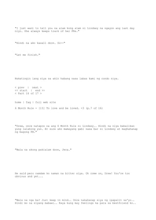 "I just want to tell you na alam kong alam ni Lindsey na ngayon ang last day
niyo. She always keeps track of her FBs."
"Hindi na ako kasali doon. So--"
"Let me finish."
Nakatingin lang siya sa akin habang nasa labas kami ng condo niya.
< prev | next >
<< start | end >>
< Part 16 of 17 >
home | faq | full web site
6 Month Rule - [15] To love and be loved. <3 (p.7 of 16)
"Drew, once natapos na ang 6 Month Rule ni Lindsey.. Hindi na niya babalikan
yung lalaking yun. At sure ako mamayang gabi nasa bar si Lindsey at maghahanap
ng bagong FB."
"Wala na akong pakialam doon, Jeca."
He said pero ramdam ko naman na bitter siya. Oh come on, Drew! You're too
obvious and yet...
"Wala na nga ba? Just keep in mind.. Once nakahanap siya ng ipapalit sa'yo..
Hindi mo na siyang mabawi.. Kaya kung may feelings ka para sa bestfriend ko..
 