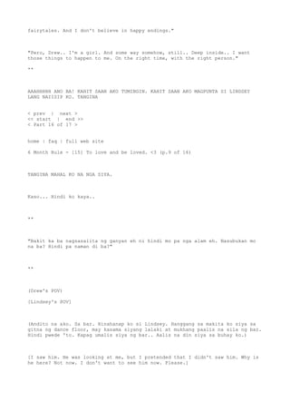 fairytales. And I don't believe in happy endings."
"Pero, Drew.. I'm a girl. And some way somehow, still.. Deep inside.. I want
those things to happen to me. On the right time, with the right person."
**
AAAHHHHH ANO BA! KAHIT SAAN AKO TUMINGIN. KAHIT SAAN AKO MAGPUNTA SI LINDSEY
LANG NAIISIP KO. TANGINA
< prev | next >
<< start | end >>
< Part 16 of 17 >
home | faq | full web site
6 Month Rule - [15] To love and be loved. <3 (p.9 of 16)
TANGINA MAHAL KO NA NGA SIYA.
Kaso... Hindi ko kaya..
**
"Bakit ka ba nagsasalita ng ganyan eh ni hindi mo pa nga alam eh. Nasubukan mo
na ba? Hindi pa naman di ba?"
**
(Drew's POV)
[Lindsey's POV]
(Andito na ako. Sa bar. Hinahanap ko si Lindsey. Hanggang sa makita ko siya sa
gitna ng dance floor, may kasama siyang lalaki at mukhang paalis na sila ng bar.
Hindi pwede 'to. Kapag umalis siya ng bar.. Aalis na din siya sa buhay ko.)
[I saw him. He was looking at me, but I pretended that I didn't saw him. Why is
he here? Not now. I don't want to see him now. Please.]
 