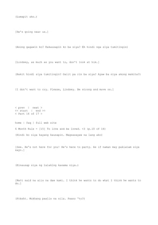 (Lumapit ako.)
[He's going near us.]
(Anong gagawin ko? Kakausapin ko ba siya? Eh hindi nga siya tumitingin)
[Lindsey, as much as you want to, don't look at him.]
(Bakit hindi siya tumitingin? Galit pa rin ba siya? Ayaw ba niya akong makita?)
[I don't want to cry. Please, Lindsey. Be strong and move on.]
< prev | next >
<< start | end >>
< Part 16 of 17 >
home | faq | full web site
6 Month Rule - [15] To love and be loved. <3 (p.10 of 16)
(Hindi ko siya kayang kausapin. Magsasayaw na lang ako)
[See. He's not here for you! He's here to party. As if naman may pakialam siya
sayo.]
(Kinausap siya ng lalaking kasama niya.)
[Matt said na alis na daw kami. I think he wants to do what I think he wants to
do.]
(Fcksht. Mukhang paalis na sila. Paano 'to?)
 