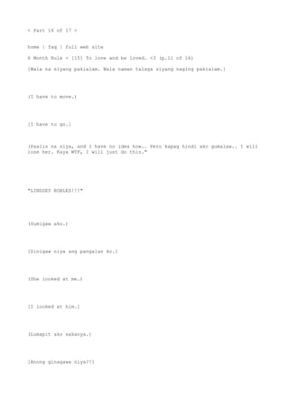 < Part 16 of 17 >
home | faq | full web site
6 Month Rule - [15] To love and be loved. <3 (p.11 of 16)
[Wala na siyang pakialam. Wala naman talaga siyang naging pakialam.]
(I have to move.)
[I have to go.]
(Paalis na siya, and I have no idea how.. Pero kapag hindi ako gumalaw.. I will
lose her. Kaya WTF, I will just do this."
"LINDSEY ROBLES!!!"
(Sumigaw ako.)
[Sinigaw niya ang pangalan ko.]
(She looked at me.)
[I looked at him.]
(Lumapit ako sakanya.)
[Anong ginagawa niya?!]
 