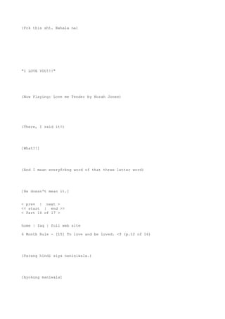 (Fck this sht. Bahala na)
"I LOVE YOU!!!"
(Now Playing: Love me Tender by Norah Jones)
(There, I said it!)
[What?!]
(And I mean everyfckng word of that three letter word)
[He doesn't mean it.]
< prev | next >
<< start | end >>
< Part 16 of 17 >
home | faq | full web site
6 Month Rule - [15] To love and be loved. <3 (p.12 of 16)
(Parang hindi siya naniniwala.)
[Ayokong maniwala]
 