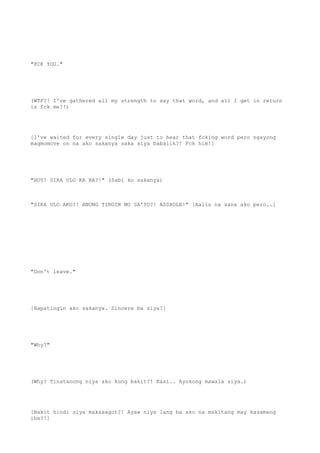 "FCK YOU."
(WTF?! I've gathered all my strength to say that word, and all I get in return
is fck me?!)
[I've waited for every single day just to hear that fcking word pero ngayong
magmomove on na ako sakanya saka siya babalik?! Fck him!]
"HOY! SIRA ULO KA BA?!" (Sabi ko sakanya)
"SIRA ULO AKO?! ANONG TINGIN MO SA'YO?! ASSHOLE!" [Aalis na sana ako pero..]
"Don't leave."
[Napatingin ako sakanya. Sincere ba siya?]
"Why?"
(Why? Tinatanong niya ako kung bakit?! Kasi.. Ayokong mawala siya.)
[Bakit hindi siya makasagot?! Ayaw niya lang ba ako na makitang may kasamang
iba?!]
 