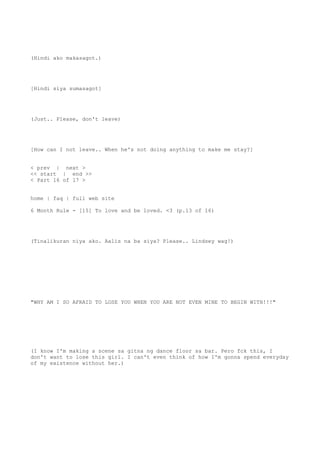 (Hindi ako makasagot.)
[Hindi siya sumasagot]
(Just.. Please, don't leave)
[How can I not leave.. When he's not doing anything to make me stay?]
< prev | next >
<< start | end >>
< Part 16 of 17 >
home | faq | full web site
6 Month Rule - [15] To love and be loved. <3 (p.13 of 16)
(Tinalikuran niya ako. Aalis na ba siya? Please.. Lindsey wag!)
"WHY AM I SO AFRAID TO LOSE YOU WHEN YOU ARE NOT EVEN MINE TO BEGIN WITH!!!"
(I know I'm making a scene sa gitna ng dance floor sa bar. Pero fck this, I
don't want to lose this girl. I can't even think of how I'm gonna spend everyday
of my existence without her.)
 