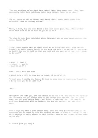 "Yan ang problema sa'yo. Lagi kang takot! Takot kang magseryoso, takot kang
magcommit, takot kang mainlove, takot kang maiwan. Takot ka sa lahat!"
"Oo na! Takot na ako sa lahat! Lagi akong takot. Paano naman akong hindi
matatakot? Ikaw si Lindsey Robles."
"Drew, I talk, hug and even flirt a lot with other guys. But.. None of them
meant that much to me as much as you do to me."
"Oo alam ko yun. Pero natatakot ako.. Natatakot ako na baka kapag nainlove ako
sayo.. Mawala ka."
"Ikaw? Takot mawala ako? Eh bakit hindi mo ko pinigilan? Bakit hindi mo ako
hinabol? At bakit ngayon lang?! Do you know how much I've waited for you to get
me back?! For you to tell me that you need and you want me in your life?! Alam
mo ba yun?!"
< prev | next >
<< start | end >>
< Part 16 of 17 >
home | faq | full web site
6 Month Rule - [15] To love and be loved. <3 (p.14 of 16)
"I want you. I really do. Pero.. It took me some time to realize na I need you.
I badly need you to be with me."
"WHY?"
"Everytime I'm with you, I'm not afraid to be who I am. You are so fcking girly
and irritable and you always want to get things your own way. You are a cry
baby, and you push people away.. But still, I realized that.. As long as I'm
with you, everything will be perfect. You are not perfect, but you're all I
want.
"You always say that I push people away, pero ano bang ginawa mo? Kung kailan
nagkaroon ako ng lakas ng loob and finally decided to break all the walls that I
build because of being afraid to fall inlove.. Saka mo ako iniwan. Without even
saying why."
"I didn't push you away."
 