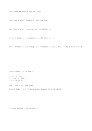 (She loves me despite all my flaws)
[And that's when I know.. I found the one]
(And that's when I know na tama ang pinili ko.)
[I don't believe in fairytale and all that sht..]
(But I believe na may isang taong nakalaan for you.. That is why I know that..)
[Drew Schmidt is the one.]
< prev | next >
<< start | end >>
< Part 16 of 17 >
home | faq | full web site
6 Month Rule - [15] To love and be loved. <3 (p.16 of 16)
(Lindsey Robles is my soulmate.)
 