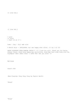[I love him.]
(I love her.)
< prev
<< start
< Part 16 of 17 >
home | faq | full web site
6 Month Rule - [EPILOGUE] Our own happy ever after. <3 (p.1 of 15)
HAPPY BIRTHDAY MIRA ROMINA INIGO!!! <3 I love you girl. Thank you for being
always there. Alam kong kapag may girlinlove, yung mga fans alam kung sino ka.
Siyempre! Best admin ever! I LOVE YOU! See you soon! <3
Epilogue
Drew's POV
(Now Playing: Stay Stay Stay by Taylor Swift)
*Boog*
*Blag*
 