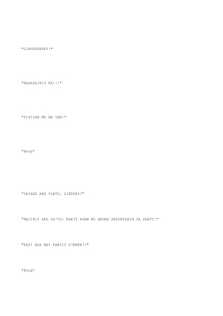"LINDSEEEEEY!"
"NAKAKAINIS KA!!!"
"TIGILAN MO NA YAN!"
*Boog*
"SAYANG ANG PLATO, LINDSEY!"
"NAIINIS AKO SA'YO! BAKIT AYAW MO AKONG PAPUNTAHIN SA PARTY!"
"KASI NGA MAY FAMILY DINNER!!"
*Boog*
 