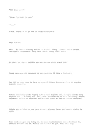 "FB? Chat kayo?"
"Sira. Fck Buddy ko yan."
"O___O"
"Jeca, nagugulat ka pa rin ba hanggang ngayon?"
Kayo din ba?
Well.. My name is Lindsey Robles. Rich girl. Sabog. Liberal. Chain smoker.
Lasinggera. Nagweweeds. Mary Jane. Ubash. Party Girl, sobra.
At higit sa lahat.. Mahilig ako makipag one night stand (ONS).
Kapag nasarapan ako maswerte ka kasi magiging FB kita o fck buddy.
Pag ONS ka lang, once ka lang pero pag FB kita.. Icocontact kita at anytime
gagawin natin yun.
Madami namang may gusto maging kaFB ko kasi maganda ako. At kapag sinabi kong
maganda ako.. I'm fckng hot. Kahit model naiinsecure sa akin. Seriously. Madami
nagsasabi sa akin na magmodel ako pero mas gusto ko maging fashion designer.
Kilala ako sa lahat ng mga bars at party places. Ganun ako kaparty girl.. Sa
gabi.
Pero hindi patapon ang buhay ko. Sa umaga nagtratrabaho ako sa boutique ko,
fashion designer ako eh. Kilala ako sa field na yun. What can I say?
 