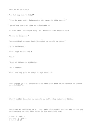 "Want me to help you?"
"In what way can you help?"
"I can be your model. Nakahubad na din naman ako diba sweetie?"
"Wag mo nga ihalo sex life mo sa business ko."
"Alam mo ikaw, ang sungit sungit mo. Kailan ba kita mapapangiti?"
"Bigyan mo kong pera."
"Ang practical mo naman kasi. Nagooffer na nga ako ng tulong."
"Di ko kailangan."
"Fine. Sige alis na ako."
"Bye."
"Hindi mo talaga ako pipigilan?"
"Bakit naman?"
"Fine. Yan ang gusto ko sa'yo eh. Bye sweetie."
Tapos umalis na siya. Sinimulan ko ng magdrawing para sa mga designs na ipapass
ko sa Schmidt's.
After 3 outfit dumeretso na muna ako sa coffee shop malapit sa Linds.
Pagkaorder ko nagdrawing na ulit ako. Kaso nadidistract ako kasi may cute na guy
na chinecheck out ako. Ugh. So not in the mood right now.
< prev | next >
<< start | end >>
< Part 4 of 17 >
 