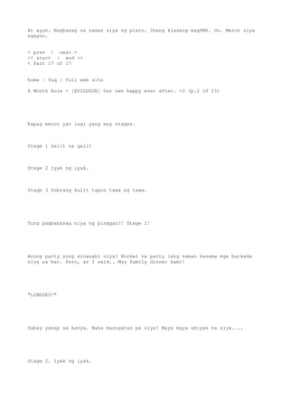 At ayun. Nagbasag na naman siya ng plato. Ibang klaseng magPMS. Oo. Meron siya
ngayon.
< prev | next >
<< start | end >>
< Part 17 of 17
home | faq | full web site
6 Month Rule - [EPILOGUE] Our own happy ever after. <3 (p.2 of 15)
Kapag meron yan lagi yang may stages.
Stage 1 Galit na galit
Stage 2 Iyak ng iyak.
Stage 3 Sobrang kulit tapos tawa ng tawa.
Yung pagbabasag niya ng pinggan?! Stage 1!
Anong party yung sinasabi niya? Normal na party lang naman kasama mga barkada
niya sa bar. Pero, as I said.. May family dinner kami!
"LINDSEY!"
Sabay yakap sa kanya. Baka masugatan pa siya! Maya maya umiyak na siya....
Stage 2. Iyak ng iyak.
 