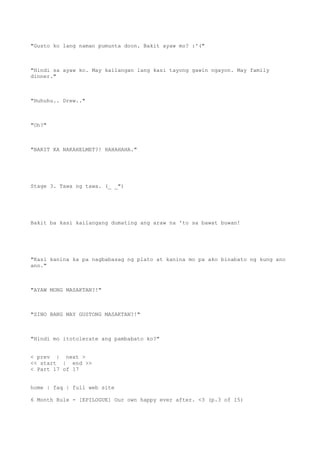 "Gusto ko lang naman pumunta doon. Bakit ayaw mo? :'("
"Hindi sa ayaw ko. May kailangan lang kasi tayong gawin ngayon. May family
dinner."
"Huhuhu.. Drew.."
"Oh?"
"BAKIT KA NAKAHELMET?! HAHAHAHA."
Stage 3. Tawa ng tawa. (_ _")
Bakit ba kasi kailangang dumating ang araw na 'to sa bawat buwan!
"Kasi kanina ka pa nagbabasag ng plato at kanina mo pa ako binabato ng kung ano
ano."
"AYAW MONG MASAKTAN?!"
"SINO BANG MAY GUSTONG MASAKTAN?!"
"Hindi mo itotolerate ang pambabato ko?"
< prev | next >
<< start | end >>
< Part 17 of 17
home | faq | full web site
6 Month Rule - [EPILOGUE] Our own happy ever after. <3 (p.3 of 15)
 