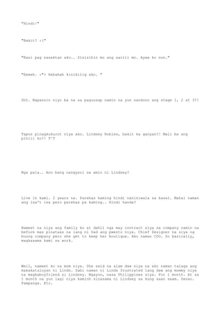 "Hindi!"
"Bakit? :("
"Kasi pag nasaktan ako.. Sisisihin mo ang sarili mo. Ayaw ko nun."
"Eeeeh. :"> Hahahah kinikilig ako. "
Sht. Napansin niyo ba na sa paguusap namin na yun nandoon ang stage 1, 2 at 3?!
Tapos pinagkukurot niya ako. Lindsey Robles, bakit ka ganyan?! Mali ba ang
pinili ko?! T^T
Nga pala.. Ano bang nangyari sa amin ni Lindsey?
Live in kami. 2 years na. Parehas kaming hindi naniniwala sa kasal. Mahal naman
ang isa't isa pero parehas pa kaming.. Hindi handa?
Nameet na niya ang family ko at dahil nga may contract siya sa company namin na
before mas pinataas na lang ni Dad ang pwesto niya. Chief Designer na siya ng
buong company pero she get to keep her boutique. Ako naman COO. So basically,
magkasama kami sa work.
Well, nameet ko na mom niya. She said na alam daw niya na ako naman talaga ang
makakatuluyan ni Linds. Sabi naman ni Linds frustrated lang daw ang mommy niya
na magkaboyfriend si Lindsey. Ngayon, nasa Philippines siya. For 1 month. At sa
1 month na yun lagi niya kaminh sinasama ni Lindsey sa kung saan saam. Davao.
Pampanga. Etc.
 