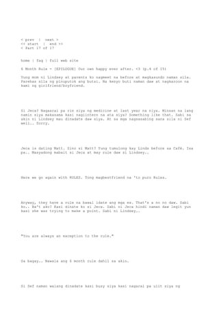 < prev | next >
<< start | end >>
< Part 17 of 17
home | faq | full web site
6 Month Rule - [EPILOGUE] Our own happy ever after. <3 (p.4 of 15)
Yung mom ni Lindsey at parents ko nagmeet na before at magkasundo naman sila.
Parehas sila ng pinuputok ang butsi. Na kesyo buti naman daw at nagkaroon na
kami ng girlfriend/boyfriend.
Si Jeca? Nagaaral pa rin siya ng medicine at last year na niya. Minsan na lang
namin siya makasama kasi nagiintern na ata siya? Something like that. Sabi sa
akin ni Lindsey mau dinadate daw siya. At sa mga nagsasabing sana sila ni Sef
well.. Sorry.
Jeca is dating Matt. Sino si Matt? Yung tumulong kay Linds before sa Café. Isa
pa.. Masyadong mabait si Jeca at may rule daw si Lindsey..
Here we go again with RULES. Tong magbestfriend na 'to puro Rules.
Anyway, they have a rule na bawal idate ang mga ex. That's a no no daw. Sabi
ko.. Ba't ako? Kasi dinate ko si Jeca. Sabi ni Jeca hindi naman daw legit yun
kasi she was trying to make a point. Sabi ni Lindsey..
"You are always an exception to the rule."
Sa bagay.. Nawala ang 6 month rule dahil sa akin.
Si Sef naman walang dinadate kasi busy siya kasi nagaral pa ulit siya ng
 