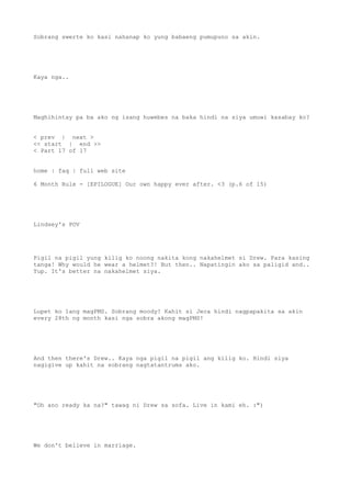 Sobrang swerte ko kasi nahanap ko yung babaeng pumupuno sa akin.
Kaya nga..
Maghihintay pa ba ako ng isang huwebes na baka hindi na siya umuwi kasabay ko?
< prev | next >
<< start | end >>
< Part 17 of 17
home | faq | full web site
6 Month Rule - [EPILOGUE] Our own happy ever after. <3 (p.6 of 15)
Lindsey's POV
Pigil na pigil yung kilig ko noong nakita kong nakahelmet si Drew. Para kasing
tanga! Why would he wear a helmet?! But then.. Napatingin ako sa paligid and..
Yup. It's better na nakahelmet siya.
Lupet ko lang magPMS. Sobrang moody! Kahit si Jeca hindi nagpapakita sa akin
every 28th ng month kasi nga sobra akong magPMS!
And then there's Drew.. Kaya nga pigil na pigil ang kilig ko. Hindi siya
nagigive up kahit na sobrang nagtatantrums ako.
"Oh ano ready ka na?" tawag ni Drew sa sofa. Live in kami eh. :")
We don't believe in marriage.
 