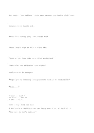 Not naman.. 'not believe' talaga pero parehas lang kaming hindi ready.
Lumabas ako sa kwarto and..
"Woah watta fcking sexy lady. Swerte ko!"
Tapos lumapit siya sa akin at hinug ako.
"Look at you. Your body is a fcking wonderland!"
"Swerte mo lang exclusive ka na diyan."
"Exclusive na ba talaga?"
"Pagkatapos ng dalawang taong pagsasama hindi pa ba exclusive?!"
"Well....."
< prev | next >
<< start | end >>
< Part 17 of 17
home | faq | full web site
6 Month Rule - [EPILOGUE] Our own happy ever after. <3 (p.7 of 15)
"Ooh wait, my mom's calling!"
 