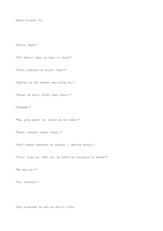 Tapos sinagot ko.
"Hello. Mom!"
"Oh? Bakit? Saan na kayo ni Drew?"
"Oooh. Papunta na diyan. Kayo?"
"Andito na ako kasama mga balae ko."
"Balae ka dyan! Hindi kami kasal!"
"HAHAHA."
"Ma, yung gamot mo. Baliw ka na naman."
"Anak, respeto naman diyan."
"Sus! Kapag tumatawa ka magisa... Walang ganun."
"Sira! Sige na. Babu na! Ay gusto mo kausapin si Balae?"
"Ma wag na--"
"Hi, Lindsey."
Okay kinausap na ako ng dad ni Drew.
 