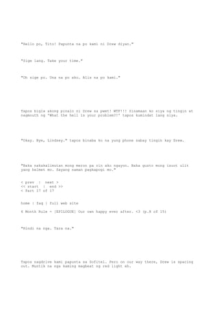 "Hello po, Tito! Papunta na po kami ni Drew diyan."
"Sige lang. Take your time."
"Oh sige po. Una na po ako. Alis na po kami."
Tapos bigla akong pinalo ni Drew sa pwet! WTF!!! Sinamaan ko siya ng tingin at
nagmouth ng 'What the hell is your problem?!' tapos kumindat lang siya.
"Okay. Bye, Lindsey." tapos binaba ko na yung phone sabay tingin kay Drew.
"Baka nakakalimutan mong meron pa rin ako ngayon. Baka gusto mong isuot ulit
yang helmet mo. Sayang naman pagkapogi mo."
< prev | next >
<< start | end >>
< Part 17 of 17
home | faq | full web site
6 Month Rule - [EPILOGUE] Our own happy ever after. <3 (p.8 of 15)
"Hindi na nga. Tara na."
Tapos nagdrive kami papunta sa Sofitel. Pero on our way there, Drew is spacing
out. Muntik na nga kaming magbeat ng red light eh.
 