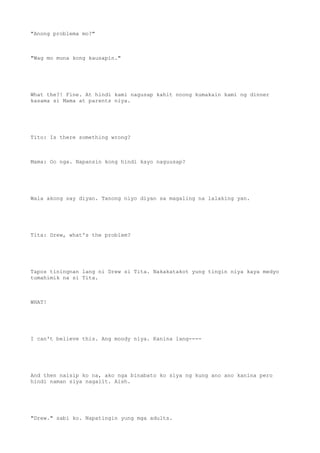 "Anong problema mo?"
"Wag mo muna kong kausapin."
What the?! Fine. At hindi kami nagusap kahit noong kumakain kami ng dinner
kasama si Mama at parents niya.
Tito: Is there something wrong?
Mama: Oo nga. Napansin kong hindi kayo naguusap?
Wala akong say diyan. Tanong niyo diyan sa magaling na lalaking yan.
Tita: Drew, what's the problem?
Tapos tiningnan lang ni Drew si Tita. Nakakatakot yung tingin niya kaya medyo
tumahimik na si Tita.
WHAT!
I can't believe this. Ang moody niya. Kanina lang----
And then naisip ko na, ako nga binabato ko siya ng kung ano ano kanina pero
hindi naman siya nagalit. Aish.
"Drew." sabi ko. Napatingin yung mga adults.
 
