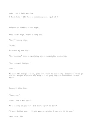 home | faq | full web site
6 Month Rule - [3] There's something more. (p.3 of 9)
Hanggang sa lumapit na nga siya..
"Hey." sabi niya. Nagsmile lang ako.
"Busy?" tanong niya.
"Kinda."
"I'm Matt by the way."
"Hi. Lindsey." then nakipagkamay ako at nagpatuloy magdrawing.
"Men's corpo? Designer?"
"Yep."
"I think the design is nice, pero that would be too flashy. Corporate attire pa
rin yan. Modern siya pero wag mong alising yung pagiging traditional ng mga
suits."
Napangiti ako. Wow.
"Thank you."
"Then.. Can I sit here?"
"Sit as long as you want. But don't expect me to--"
"I won't bother you. :) If you want my opinion I can give it to you."
"Why, sure. :)"
 