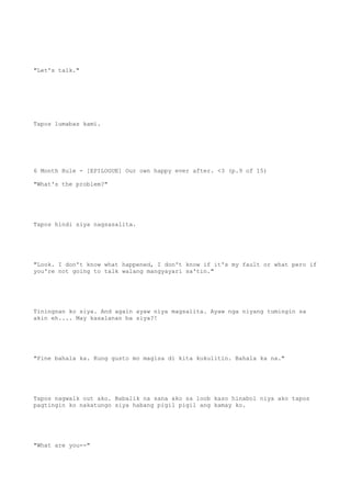 "Let's talk."
Tapos lumabas kami.
6 Month Rule - [EPILOGUE] Our own happy ever after. <3 (p.9 of 15)
"What's the problem?"
Tapos hindi siya nagsasalita.
"Look. I don't know what happened, I don't know if it's my fault or what pero if
you're not going to talk walang mangyayari sa'tin."
Tiningnan ko siya. And again ayaw niya magsalita. Ayaw nga niyang tumingin sa
akin eh.... May kasalanan ba siya?!
"Fine bahala ka. Kung gusto mo magisa di kita kukulitin. Bahala ka na."
Tapos nagwalk out ako. Babalik na sana ako sa loob kaso hinabol niya ako tapos
pagtingin ko nakatungo siya habang pigil pigil ang kamay ko.
"What are you--"
 
