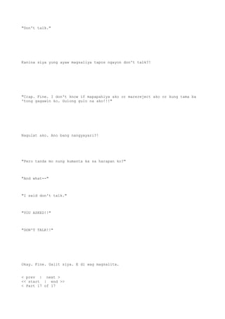 "Don't talk."
Kanina siya yung ayaw magsaliya tapos ngayon don't talk?!
"Crap. Fine. I don't know if mapapahiya ako or marereject ako or kung tama ba
'tong gagawin ko. Gulong gulo na ako!!!"
Nagulat ako. Ano bang nangyayari?!
"Pero tanda mo nung kumanta ka sa harapan ko?"
"And what--"
"I said don't talk."
"YOU ASKED!!"
"DON'T TALK!!"
Okay. Fine. Galit siya. E di wag magsalita.
< prev | next >
<< start | end >>
< Part 17 of 17
 