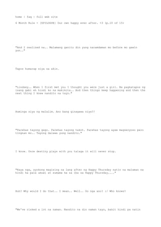 home | faq | full web site
6 Month Rule - [EPILOGUE] Our own happy ever after. <3 (p.10 of 15)
"And I realized na.. Malamang ganito din yung naramdaman mo before mo gawin
yun.."
Tapos humarap siya sa akin.
"Lindsey.. When I first met you I thought you were just a girl. Na pagkatapos ng
isang gabi eh hindi ko na makikita.. And then things keep happening and then the
next thing I knew nandito na tayo."
Huminga siya ng malalim. Ano bang ginagawa niya?!
"Parehas tayong gago. Parehas tayong takot. Parehas tayong ayaw magseryoso pero
tingnan mo.. Tayong dalawa yung nandito."
I know. Once destiny plays with you talaga it will never stop.
"Kaya nga, ayokong magising na lang after ng Happy Thursday natin na malaman na
hindi ka pala umuwi at sumama ka sa iba sa Happy Thursday...."
Huh? Why would I do that.. I mean.. Well.. Oo nga ano? :/ Who knows?
"We've risked a lot na naman. Nandito na din naman tayo, bakit hindi pa natin
 