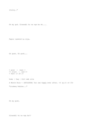 ituloy.."
Oh my god. Sinasabi ko na nga ba eh....
Tapos lumuhod na siya.
Oh gosh. Oh gosh...
< prev | next >
<< start | end >>
< Part 17 of 17
home | faq | full web site
6 Month Rule - [EPILOGUE] Our own happy ever after. <3 (p.11 of 15)
"Lindsey Robles..."
Oh my gosh.
Sinasabi ko na nga ba!!
 
