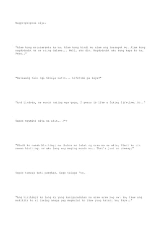 Nagpropropose siya.
"Alam kong natataranta ka na. Alam kong hindi mo alam ang isasagot mo. Alam kong
nagdodoubt ka sa ating dalawa... Well, ako din. Nagdodoubt ako kung kaya ko ba.
Pero.."
"Dalawang taon nga kinaya natin... Lifetime pa kaya?"
"And Lindsey, sa mundo nating mga gago, 2 years is like a fcking lifetime. So.."
Tapos ngumiti siya sa akin.. ;">
"Hindi ko naman hinihingi na ibuhos mo lahat ng oras mo sa akin. Hindi ko rin
naman hinihingi na ako lang ang maging mundo mo.. That's just so cheesy."
Tapos tumawa kami parehas. Gago talaga 'to.
"Ang hinihingi ko lang ay yung kasiguraduhan na araw araw pag uwi ko, ikaw ang
makikita ko at tuwing umaga pag magmulat ko ikaw yung katabi ko. Kaya.."
 