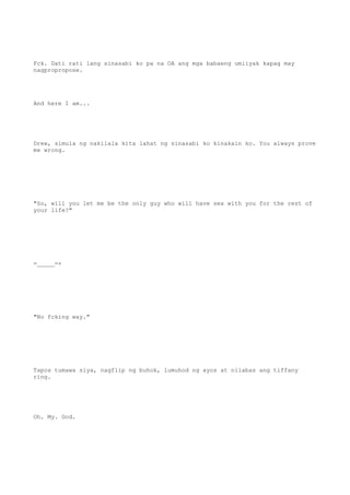 Fck. Dati rati lang sinasabi ko pa na OA ang mga babaeng umiiyak kapag may
nagpropropose.
And here I am...
Drew, simula ng nakilala kita lahat ng sinasabi ko kinakain ko. You always prove
me wrong.
"So, will you let me be the only guy who will have sex with you for the rest of
your life?"
=_____=+
"No fcking way."
Tapos tumawa siya, nagflip ng buhok, lumuhod ng ayos at nilabas ang tiffany
ring.
Oh. My. God.
 