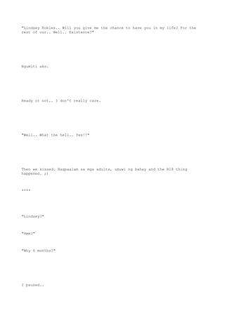 "Lindsey Robles.. Will you give me the chance to have you in my life? For the
rest of our.. Well.. Existence?"
Ngumiti ako.
Ready or not.. I don't really care.
"Well.. What the hell.. Yes!!"
Then we kissed. Nagpaalam sa mga adults, umuwi ng bahay and the R18 thing
happened. ;)
****
"Lindsey?"
"Hmm?"
"Why 6 months?"
I paused..
 