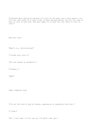 "6 Months? Well basically because it's half of the year, and a half means a lot.
It's not that short of a time to get to know the guy better, but not too long to
fall in love in with him. Ang goal naman is to have fun, but never to fall in
love."
Nag grin siya.
"What's so.. Entertaining?"
"I broke your rule ;)"
"You are always an exception."
"Lindsey.."
"Hmm?"
Tapos nagpause siya.
"I'm not the kind of guy na cheesy, expressive or something like that."
"I know."
"But I just want to tell you na, I'm glad I met you."
 