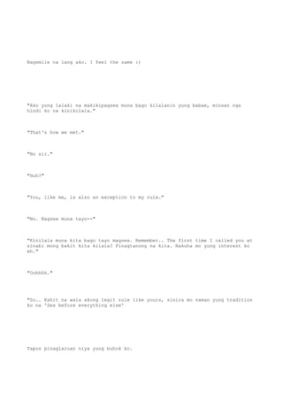 Nagsmile na lang ako. I feel the same :)
"Ako yung lalaki na makikipagsex muna bago kilalanin yung babae, minsan nga
hindi ko na kinikilala."
"That's how we met."
"No sir."
"Huh?"
"You, like me, is also an exception to my rule."
"No. Nagsex muna tayo--"
"Kinilala muna kita bago tayo magsex. Remember.. The first time I called you at
sinabi mong bakit kita kilala? Pinagtanong na kita. Nakuha mo yung interest ko
eh."
"Oohhhh."
"So.. Kahit na wala akong legit rule like yours, sinira mo naman yung tradition
ko na 'Sex before everything else'
Tapos pinaglaruan niya yung buhok ko.
 