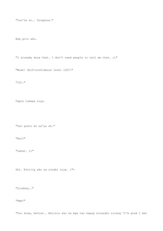 "You're so.. Gorgeous."
Nag grin ako.
"I already know that. I don't need people to tell me that. ;)"
"Woah! Self-confidence level 100?!"
"101."
Tapos tumawa siya.
"Yan gusto ko sa'yo eh."
"Ano?"
"Lahat. ;)"
Sht. Kinilig ako sa sinabi niya. ;">
"Lindsey.."
"Hmm?"
"You know, before.. Naiinis ako sa mga tao kapag sinasabi nilang 'I'm glad I met
 