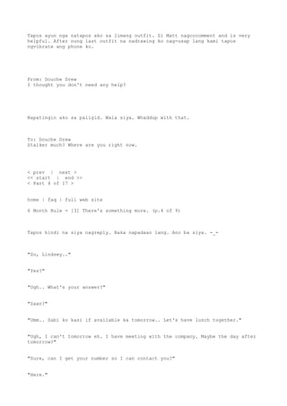 Tapos ayun nga natapos ako sa limang outfit. Si Matt nagcocomment and is very
helpful. After nung last outfit na nadrawing ko nag-usap lang kami tapos
ngvibrate ang phone ko.
From: Douche Drew
I thought you don't need any help?
Napatingin ako sa paligid. Wala siya. Whaddup with that.
To: Douche Drew
Stalker much? Where are you right now.
< prev | next >
<< start | end >>
< Part 4 of 17 >
home | faq | full web site
6 Month Rule - [3] There's something more. (p.4 of 9)
Tapos hindi na siya nagreply. Baka napadaan lang. Ano ba siya. -_-
"So, Lindsey.."
"Yes?"
"Ugh.. What's your answer?"
"Saan?"
"Umm.. Sabi ko kasi if available ka tomorrow.. Let's have lunch together."
"Ugh, I can't tomorrow eh. I have meeting with the company. Maybe the day after
tomorrow?"
"Sure, can I get your number so I can contact you?"
"Here."
 