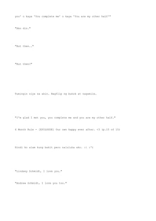 you' o kaya 'You complete me' o kaya 'You are my other half'"
"Ako din."
"But then.."
"But then?"
Tumingin siya sa akin. Nagflip ng buhok at nagsmile.
"I'm glad I met you, you complete me and you are my other half."
6 Month Rule - [EPILOGUE] Our own happy ever after. <3 (p.15 of 15)
Hindi ko alam kung bakit pero naluluha ako. :| :')
"Lindsey Schmidt, I love you."
"Andrew Schmidt, I love you too."
 