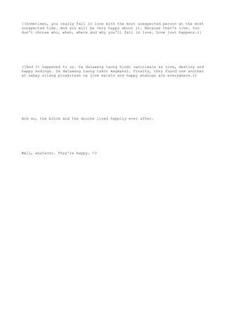 [(Sometimes, you really fall in love with the most unexpected person at the most
unexpected time. And you will be very happy about it. Because that's love. You
don't choose who, when, where and why you'll fall in love. Love just happens.)]
([And it happened to us. Sa dalawang taong hindi naniniwala sa love, destiny and
happy endings. Sa dalawang taong takot magmahal. Finally, they found one another
at sabay silang pinakitaan na love exists and happy endings are everywhere.])
And so, the bitch and the douche lived happily ever after.
Well, whatever. They're happy. <3
 