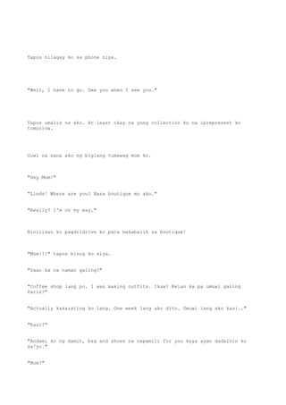 Tapos nilagay ko sa phone niya.
"Well, I have to go. See you when I see you."
Tapos umalis na ako. At least okay na yung collection ko na iprepresent ko
tomorrow.
Uuwi na sana ako ng biglang tumawag mom ko.
"Hey Mom!"
"Linds! Where are you? Nasa boutique mo ako."
"Really? I'm on my way."
Binilisan ko pagdridrive ko para makabalik sa boutique!
"Mom!!!" tapos hinug ko siya.
"Saan ka na naman galing?"
"Coffee shop lang po. I was making outfits. Ikaw? Kelan ka pa umuwi galing
Paris?"
"Actually kakarating ko lang. One week lang ako dito. Umuwi lang ako kasi.."
"Kasi?"
"Andami ko ng damit, bag and shoes na napamili for you kaya ayan dadalhin ko
sa'yo."
"Mom!"
 