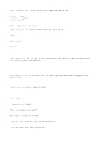 "What? Hobby ko eh. Tsaka namiss kita. Nagdinner ka na ba?"
< prev | next >
<< start | end >>
< Part 4 of 17 >
home | faq | full web site
6 Month Rule - [3] There's something more. (p.5 of 9)
"Nope."
"Let's eat."
"Yey!"
Tapos dumeretso kami sa SnR to buy ingredients. Yep! We don't eat sa restaurants
kasi bonding namin ang magluto.
Yung mommy ko fashion designer din. Sa paris nga lang siya kasi nagexpand siya
ng business.
Paguwi namin sa bahay. Nagluto kami.
"So, Linds.."
"I have no boyfriend."
"What! Sa ganda mong yan?!"
"Ma madami akong boys diba?"
"Alam ko. Sus! Alam ko lahat ng kalokohan mo."
"Kala mo naman wala kang kalokohan."
 