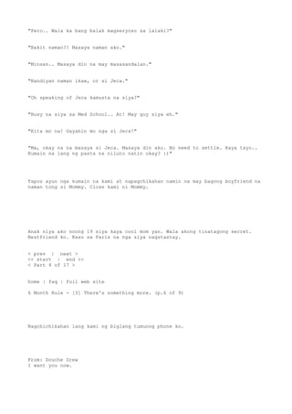 "Pero.. Wala ka bang balak magseryoso sa lalaki?"
"Bakit naman?! Masaya naman ako."
"Minsan.. Masaya din na may masasandalan."
"Nandiyan naman ikaw, or si Jeca."
"Oh speaking of Jeca kamusta na siya?"
"Busy na siya sa Med School.. At! May guy siya eh."
"Kita mo na! Gayahin mo nga si Jecs!"
"Ma, okay na na masaya si Jeca. Masaya din ako. No need to settle. Kaya tayo..
Kumain na lang ng pasta na niluto natin okay? :)"
Tapos ayun nga kumain na kami at napagchikahan namin na may bagong boyfriend na
naman tong si Mommy. Close kami ni Mommy.
Anak niya ako noong 19 siya kaya cool mom yan. Wala akong tinatagong secret.
Bestfriend ko. Kaso sa Paris na nga siya nagstastay.
< prev | next >
<< start | end >>
< Part 4 of 17 >
home | faq | full web site
6 Month Rule - [3] There's something more. (p.6 of 9)
Nagchichikahan lang kami ng biglang tumunog phone ko.
From: Douche Drew
I want you now.
 