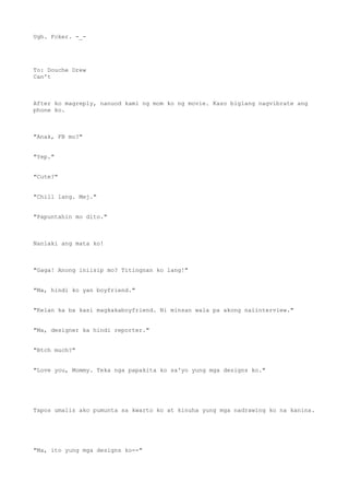 Ugh. Fcker. -_-
To: Douche Drew
Can't
After ko magreply, nanuod kami ng mom ko ng movie. Kaso biglang nagvibrate ang
phone ko.
"Anak, FB mo?"
"Yep."
"Cute?"
"Chill lang. Mej."
"Papuntahin mo dito."
Nanlaki ang mata ko!
"Gaga! Anong iniisip mo? Titingnan ko lang!"
"Ma, hindi ko yan boyfriend."
"Kelan ka ba kasi magkakaboyfriend. Ni minsan wala pa akong naiinterview."
"Ma, designer ka hindi reporter."
"Btch much?"
"Love you, Mommy. Teka nga papakita ko sa'yo yung mga designs ko."
Tapos umalis ako pumunta sa kwarto ko at kinuha yung mga nadrawing ko na kanina.
"Ma, ito yung mga designs ko--"
 