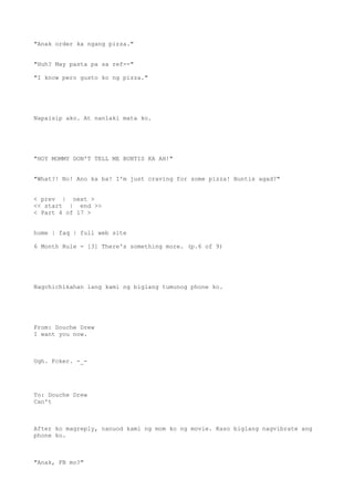 "Anak order ka ngang pizza."
"Huh? May pasta pa sa ref--"
"I know pero gusto ko ng pizza."
Napaisip ako. At nanlaki mata ko.
"HOY MOMMY DON'T TELL ME BUNTIS KA AH!"
"What?! No! Ano ka ba! I'm just craving for some pizza! Buntis agad?"
< prev | next >
<< start | end >>
< Part 4 of 17 >
home | faq | full web site
6 Month Rule - [3] There's something more. (p.6 of 9)
Nagchichikahan lang kami ng biglang tumunog phone ko.
From: Douche Drew
I want you now.
Ugh. Fcker. -_-
To: Douche Drew
Can't
After ko magreply, nanuod kami ng mom ko ng movie. Kaso biglang nagvibrate ang
phone ko.
"Anak, FB mo?"
 